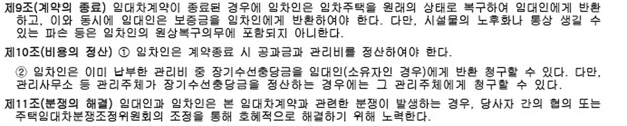 주택임대차표준계약서 제9조부터 제11조까지의 원문. 제9조(계약의 종료)는 임차인이 임차주택을 원래의 상태로 복구하여 반환하고 이와 동시에 임대인이 보증금을 반환하여야 한다고 정하면서, 다만 시설물의 노후화나 통상 생길 수 있는 파손 등은 임차인의 원상복구의무에 포함되지 아니한다는 단서를 두고 있습니다. 제10조는 계약종료 시 공과금·관리비 정산과 장기수선충당금 반환청구를, 제11조는 주택임대차분쟁조정위원회의 조정을 통한 분쟁 해결을 정하고 있습니다.